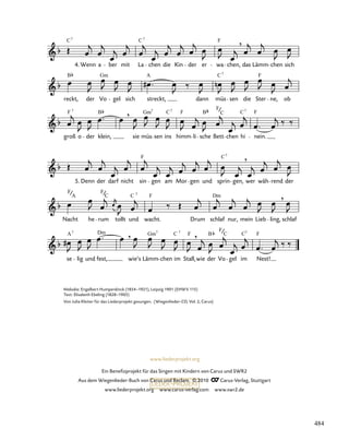 se lig und fest,
,
wie’s Lämm
Gm7
chen
C
im
7
Stall,
F ,
wie der
B
Vo
F
C
gel im
C7
Nest!
F
Nacht
F
A
he rum
F
C
tollt und
C 7
F
wacht. Drum schlaf
Dm
nur, mein Lieb ling,
,
schlaf
5. Denn der darf nicht sin
F
gen am Mor gen und sprin
C7
gen,
,
wer wäh rend der
groß
F 7
o der klein,
B ,
sie
Gm
müs
7
sen
C
ins
7
himm
F
li sche
B
Bett
F
C
chen
C
hi
7
nein.
F
reckt,
B
der Vo
Gm
gel sich streckt,
A
dann müs
C7
sen die Ster
F
ne, ob
C7
4. Wenn a ber mit La
C7
chen die Kin der er wa
F
chen,
,
das Lämm chen sich
A7 Dm
www.liederprojekt.org
Ein Benefizprojekt für das Singen mit Kindern von Carus und SWR2
Aus dem Wiegenlieder-Buch von Carus und Reclam © 2010 C_Carus-Verlag, Stuttgart
www.liederprojekt.org www.carus-verlag.com www.swr2.de
Melodie: Engelbert Humperdinck (1854–1921), Leipzig 1901 (EHWV 115)
Text: Elisabeth Ebeling (1828–1905)
Von Julia Kleiter für das Liederprojekt gesungen. (Wiegenlieder-CD, Vol. 2, Carus)
484
 