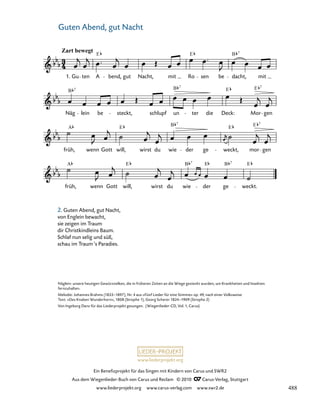024-1
früh, wenn Gott will, wirst du wie der ge weckt.
früh,
A
wenn Gott will,
E
wirst du wie
B
der ge weckt,
E
mor
E
gen
Näg
B 7
lein be steckt, schlupf un
B 7
ter die Deck:
E
Mor
E 7
gen
16. Wiegenlied „Guten Abend, gut Nacht“
Zart bewegt
1. Gu ten
E
A bend, gut Nacht, mit Ro
E
sen be dacht,
B 7
mit
7 7
A E E
B 7
B 7
E
www.liederprojekt.org
Ein Benefizprojekt für das Singen mit Kindern von Carus und SWR2
Aus dem Wiegenlieder-Buch von Carus und Reclam © 2010 C_Carus-Verlag, Stuttgart
www.liederprojekt.org www.carus-verlag.com www.swr2.de
16 Guten Abend, gut Nacht
2. Guten Abend, gut Nacht,
von Englein bewacht,
sie zeigen im Traum
dir Christkindleins Baum.
Schlaf nun selig und süß,
schau im Traum‘s Paradies.
Näglein: unsere heutigen Gewürznelken, die in früheren Zeiten an die Wiege gesteckt wurden, um Krankheiten und Insekten
fernzuhalten.
Melodie: Johannes Brahms (1833–1897), Nr. 4 aus »Fünf Lieder für eine Stimme« op. 49, nach einer Volksweise
Text: »Des Knaben Wunderhorn«, 1808 (Strophe 1), Georg Scherer 1824–1909 (Strophe 2)
Von Ingeborg Danz für das Liederprojekt gesungen. (Wiegenlieder-CD, Vol. 1, Carus)
488
 