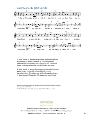 003-1
Schim mer gie ße Frie den ins be dräng te Herz hi nein.
freund lich je dem Mü den in das stil le Käm mer lein, und dein
Schöp fers wei ser Wil le hieß auf je ner Bahn dich ziehn. Leuch te
3. Guter Mond, du gehst so stille
1. Gu ter Mond, du gehst so stil le durch die A bend wol ken hin; dei nes
F C F C F
7 7
F F F
C
C7 7
C C
C
F B
7 7
F
C
F F F
C
C7 7
www.liederprojekt.org
Ein Benefizprojekt für das Singen mit Kindern von Carus und SWR2
Aus dem Wiegenlieder-Buch von Carus und Reclam © 2010 C_Carus-Verlag, Stuttgart
www.liederprojekt.org www.carus-verlag.com www.swr2.de
31
Melodie: Volksweise seit Anfang des 19. Jahrhunderts, nach einem 7-strophigen Liebeslied
Text: Karl Enslin (1819–1875)
Von Olaf Bär für das Liederprojekt gesungen. (Wiegenlieder-CD, Vol. 2, Carus)
Guter Mond, du gehst so stille
2. Guter Mond, du wandelst leise an dem blauen Himmelszelt,
wo dich Gott zu seinem Preise hat als Leuchte hingestellt.
Blicke traulich zu uns nieder durch die Nacht aufs Erdenrund.
Als ein treuer Menschenhüter tust du Gottes Liebe kund.
3. Guter Mond, so sanft und milde glänzest du im Sternenmeer,
wallest in dem Lichtgefilde hehr und feierlich einher.
Menschentröster, Gottesbote, der auf Friedenswolken thront,
zu der schönsten Morgenröte führst du uns, o guter Mond!
489
 