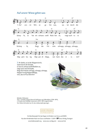Ein Beneﬁzprojekt für das Singen mit Kindern von Carus und SWR2
Aus dem Kinderlieder-Buch von Carus und Reclam © 2011 Carus-Verlag, Stuttgart
www.liederprojekt.org www.carus-verlag.com www.swr2.de
www.liederprojekt.org
Auf unsrer Wiese gehet was
klap
D
pert lus tig klap
G
per di klapp, wer kann das er
D7
ra ten?
G
Strümp
G
fe, fängt
Em
die Frö sche schnapp,
Am
schnapp, schnapp,
Sümp
G
fe, es hat ein schwarz weiß Röck
D
lein an, trägt
C
auch ro
D7
te
1. Auf uns
G
rer Wie se ge
D
het was, wa
C
tet durch
D7
die
Melodie: Volksweise
Text: 1. Strophe: August Heinrich Hoffmann von Fallersleben (1798–1874),
2. Strophe auch Rudolph Löwenstein (1819–1891) zugeschrieben
Von Helene Schneiderman für das Liederprojekt gesungen.
2. Ihr denkt, es ist der Klapperstorch,
watet durch die Sümpfe,
er hat ein schwarzweiß Röcklein an,
trägt auch rote Strümpfe,
fängt die Frösche schnapp, schnapp, schnapp,
klappert lustig klapperdiklapp,
nein, das ist Frau Störchin!
49
 