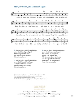 022-1
Herr, durch dei ne Güt und Macht, schenk uns ei ne gu te Nacht!
Men schen wa chen kann nichts nüt zen, Gott muss wa chen, Gott muss schüt zen;
Zehn Ge bo te setzt’ Gott ein; gib, dass wir ge hor sam sein!
10. Hört, ihr Herrn, und lasst euch sagen
1. Hört, ihr Herrn, und lasst euch sa gen, uns re Glock hat zehn ge schla gen!
D Hm F Hm E A
m
D
D D D
G G Em A A A
7 7
D D D D D
Hm G A A
7
A
D D D D D
G A A G Em A
D
7 7
A
7
www.liederprojekt.org
Ein Benefizprojekt für das Singen mit Kindern von Carus und SWR2
Aus dem Wiegenlieder-Buch von Carus und Reclam © 2010 C_Carus-Verlag, Stuttgart
www.liederprojekt.org www.carus-verlag.com www.swr2.de
10
Melodie: nach einem Choral aus dem »Nürnberger Gesangbuch« von 1731
Text: Nachtwächterlied aus dem 18. Jahrhundert in sieben Strophen
nach Erk Böhme, »Deutscher Liederhort«, 1893/94
Von Kurt Moll für das Liederprojekt gesungen. (Wiegenlieder-CD, Vol. 1, Carus)
Hört, ihr Herrn, und lasst euch sagen
2. Hört, ihr Herrn, und lasst euch sagen,
unsre Glock hat elf geschlagen!
Elf der Jünger blieben treu;
hilf, dass wir im Tod ohn Reu.
Menschenwachen …
3. Hört, ihr Herrn, und lasst euch sagen,
unsre Glock hat zwölf geschlagen!
Zwölf, das ist das Ziel der Zeit;
Mensch, bedenk die Ewigkeit!
Menschenwachen …
4. Hört, ihr Herrn, und lasst euch sagen,
unsre Glock hat eins geschlagen!
Eins ist allein der ew‘ge Gott,
der uns trägt aus aller Not!
Alle Sternlein müssen schwinden,
und der Tag wird sich einfinden;
danket Gott, der uns die Nacht
hat so väterlich bedacht.
490
 