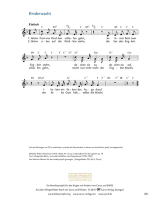 033-1
der
ha
lie
ben ein
be
lie
Gott
ben
hält
des Au
selbst
ge
die
drauf.
Wacht.
schla
Eng lein
fen
stehn,
gehn, reicht
de
nun
cken sie
nicht
zu,
mehr der Eng
de cken sie
lein
auf,
Macht,
33. Kinderwacht
1.
2.
Einfach
Wenn
Wenn
from
a
F
ber
me Kind
auf
B
lein
die
schla
Kind
F
fen
lein
gehn,
C
stehn,
an
die
ih
bei
rem
den
Bett
Eng
zwei
lein
C
6
B 6 F
C C C C
F
B
B C F C C Gm Gm
D
D
F D
7 7 7 7
B B G C F B F
m6 7 7
F C
7 7
F 7
B
www.liederprojekt.org
Ein Benefizprojekt für das Singen mit Kindern von Carus und SWR2
Aus dem Wiegenlieder-Buch von Carus und Reclam © 2010 C_Carus-Verlag, Stuttgart
www.liederprojekt.org www.carus-verlag.com www.swr2.de
7
Um das Mitsingen zur CD zu erleichtern, wurden die Pausentakte, in denen nur das Klavier spielt, mit abgedruckt.
Melodie: Robert Schumann (1810–1856), Nr. 12 aus »Liederalbum für die Jugend« op. 79
Text: »Fliegendes Blatt«, vermutlich Melchior von Diepenbrock (1798–1853)
Von Marcus Ullmann für das Liederprojekt gesungen. (Wiegenlieder-CD, Vol. 2, Carus)
Kinderwacht
491
 