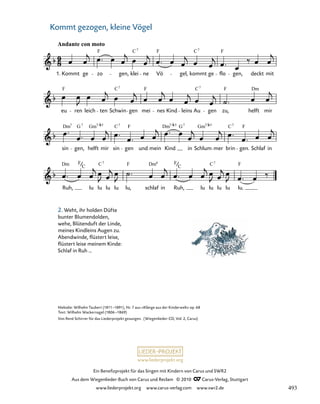 057-1
Ruh, lu lu lu lu lu, schlaf in Ruh, lu lu lu lu lu.
sin gen, helft mir sin gen und mein Kind in Schlum mer brin gen. Schlaf in
eu ren leich ten Schwin gen mei nes Kind leins Au gen zu, helft mir
57. Wiegenlied „Kommt gezogen, kleine Vögel“
Andante con moto
1. Kommt ge zo gen, klei ne Vö gel, kommt ge flo gen, deckt mit
F C F C F
7 7
F C F C F
7 7
Dm G Gm C F Dm G Gm C F
7 7 7 5 7
Dm Dm
F F F F
C C
7
C
6
C
7
Dm
7 7/ 5 7/ 5 7/
www.liederprojekt.org
Ein Benefizprojekt für das Singen mit Kindern von Carus und SWR2
Aus dem Wiegenlieder-Buch von Carus und Reclam © 2010 C_Carus-Verlag, Stuttgart
www.liederprojekt.org www.carus-verlag.com www.swr2.de
20
Melodie: Wilhelm Taubert (1811–1891), Nr. 7 aus »Klänge aus der Kinderwelt« op. 68
Text: Wilhelm Wackernagel (1806–1869)
Von René Schirrer für das Liederprojekt gesungen. (Wiegenlieder-CD, Vol. 2, Carus)
Kommt gezogen, kleine Vögel
2. Weht, ihr holden Düfte
bunter Blumendolden,
wehe, Blütenduft der Linde,
meines Kindleins Augen zu.
Abendwinde, flüstert leise,
flüstert leise meinem Kinde:
Schlaf in Ruh …
493
 