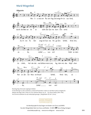 045-1
ße, schlaf
dolciss.
rit.
nun ein!
fest an dei ner Mut ter Brust! Schlaf, Kind lein, sü
Lä cheln, hol der dei nes Schlum mers Lust, leg dein mü des Köpf chen
sü ße, schlaf
rit.
dolciss.
nun ein!
a tempo
Hold ist dein
F
Zu ih ren Fü ßen singt ein bun tes Vö ge lein: Schlaf, Kind lein,
durch
D
die Blät ter lei se weht
Am
der war
Dm
me
E
Som mer
Am
wind.
C
45. Mariä Wiegenlied
Allegretto
F
Ma
F
ri a sitzt am Ro sen hag und wiegt
C
ihr Je sus
F
kind,
7
7
7
F
C Dm Am
7
B F
Gm C F F
7 6
C F D
7
Fm B C Fm C F F Am B
m 7 7
F F
C
Gm 6
7
C7
C7
www.liederprojekt.org
Ein Benefizprojekt für das Singen mit Kindern von Carus und SWR2
Aus dem Wiegenlieder-Buch von Carus und Reclam © 2010 C_Carus-Verlag, Stuttgart
www.liederprojekt.org www.carus-verlag.com www.swr2.de
41 Mariä Wiegenlied
Rosenhag/Hag: Hecke oder eingehegtes Gelände
Um das Mitsingen zur CD zu erleichtern, wurden die Pausentakte, in denen nur das Klavier spielt, mit abgedruckt.
Melodie: Max Reger (1873–1916), Nr. 52 aus »Schlichte Weisen« op. 76 · Text: Martin Boelitz (1874–1918)
Von Christina Landshamer für das Liederprojekt gesungen. (Wiegenlieder-CD, Vol. 1, Carus)
494
 