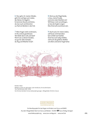 www.liederprojekt.org
Ein Benefizprojekt für das Singen mit Kindern von Carus und SWR2
Aus dem Wiegenlieder-Buch von Carus und Reclam © 2010 C_Carus-Verlag, Stuttgart
www.liederprojekt.org www.carus-verlag.com www.swr2.de
Küchlein: Küken
Melodie: aus dem 16. Jahrhundert, nach »Innsbruck, ich muss dich lassen«
Text: Paul Gerhardt (1607–1676)
Von Christian Gerhaher für das Liederprojekt gesungen. (Wiegenlieder-CD, Vol. 2, Carus)
6. Nun geht, ihr matten Glieder,
geht hin und legt euch nieder,
der Betten ihr begehrt.
Es kommen Stund und Zeiten,
da man euch wird bereiten
zur Ruh ein Bettlein in der Erd.
7. Mein Augen stehn verdrossen,
im Nu sind sie geschlossen.
Wo bleibt dann Leib und Seel?
Nimm sie zu deinen Gnaden,
sei gut für allen Schaden,
du Aug und Wächter Israel‘.
8. Breit aus die Flügel beide,
o Jesu, meine Freude,
und nimm dein Küchlein ein!
Will Satan mich verschlingen,
so lass die Englein singen:
Dies Kind soll unverletzet sein.
9. Auch euch, ihr meine Lieben,
soll heute nicht betrüben
kein Unfall noch Gefahr.
Gott lass euch selig schlafen,
stell euch die güldnen Waffen
ums Bett und seiner Engel Schar.
496
 