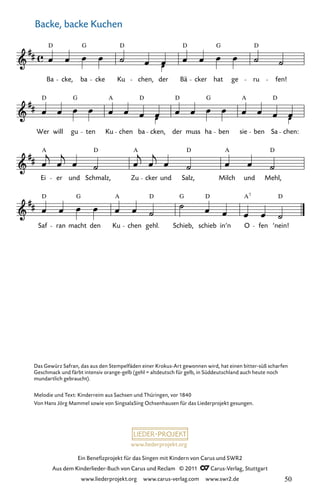 Ein Benefizprojekt für das Singen mit Kindern von Carus und SWR2
Aus dem Kinderlieder-Buch von Carus und Reclam © 2011 C_Carus-Verlag, Stuttgart
www.liederprojekt.org www.carus-verlag.com www.swr2.de
www.liederprojekt.org
Backe, backe Kuchen
Saf ran macht den
A
Ku chen gehl.
G
Schieb, schieb in’n O fen
D
’nein!
Ei
A
er und Schmalz, Zu cker und Salz, Milch
A
und Mehl,
Wer
D
will gu ten Ku chen ba cken, der
D
muss ha ben sie ben Sa chen:
207. Backe, backe Kuchen
Ba
D
cke, ba cke Ku chen, der Bä
D
cker hat ge ru fen!
207-1
G D D
G
G A D G D
A
D D
D
A
D G D A7
D
Das Gewürz Safran, das aus den Stempelfäden einer Krokus-Art gewonnen wird, hat einen bitter-süß scharfen
Geschmack und färbt intensiv orange-gelb (gehl = altdeutsch für gelb, in Süddeutschland auch heute noch
mundartlich gebraucht).
Melodie und Text: Kinderreim aus Sachsen und Thüringen, vor 1840
Von Hans Jörg Mammel sowie von SingsalaSing Ochsenhausen für das Liederprojekt gesungen.
50
 
