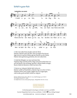 039a-1
Bett ler läuft der Pfor te zu, schlaf in gu ter Ruh.
Hünd chen hat den Mann ge bis sen, hat des Bett lers Kleid zer ris sen,
hö re, wie der Re gen fällt, hör, wie Nach bars Hünd chen bellt:
39a. Wiegenlied „Schlaf in guter Ruh“
Andantino con moto
1. Schlaf in gu ter Ruh, tu die Äug lein zu,
D G D
D
A D A D
7
F F Hm E A A
G 7 7 7
D G G D A D
6 7
A
www.liederprojekt.org
Ein Benefizprojekt für das Singen mit Kindern von Carus und SWR2
Aus dem Wiegenlieder-Buch von Carus und Reclam © 2010 C_Carus-Verlag, Stuttgart
www.liederprojekt.org www.carus-verlag.com www.swr2.de
26 Schlaf in guter Ruh
Melodie: Wilhelm Taubert (1811–1891), Nr. 5 aus »Zwölf Gesänge« op. 27, Heft 1
Text: Stephan Schütze (1771–1839)
Von Sibylla Rubens für das Liederprojekt gesungen. (Wiegenlieder-CD, Vol. 2, Carus)
2. Still, mein süßes Kind, draußen weht der Wind.
Häschen, Häschen spitzt das Ohr, sieht aus langem Gras hervor:
Jäger kommt im grünen Kleide, jagt das Häschen aus der Weide,
Häschen läuft geschwind, geschwind, still, mein süßes Kind.
3. Schlaf die Wänglein rot, hast noch keine Not.
Täubchen fliegt auf Feld und Flur, fliegt und sucht ein Körnchen nur:
ach! die Kleinen, still und bange, sprechen: »Mutter bleibt so lange«,
Mutter bleibt bis Abendrot: schlaf, hast keine Not.
4. Kannst nur ruhig sein, Bettler kehrt schon ein.
Häschen schläft auf Stacheldorn, Häschen liegt nun schon im Korn,
Täubchen füttert seine Jungen, Vöglein hat nun ausgesungen,
müd ist alles, groß und klein, schlaf nur ruhig ein.
501
 