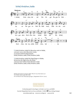 028-1
Kind
D
chen, bal
D
de,
A
schlaf,
7
Kind
Hm F 7
G
chen,
D
bal
A A7
de.
D
brin
E7
gen dem Kind
A
chen den Schlaf
E7
bald wie
A7
der.
D
Schlaf,
de, sie flie
E7
gen im
A
Wal de bald hoch,
E7
bald nie
A
der und
28. Wiegenlied „Schlaf, Kindchen, balde“
Moderato
1. Schlaf,
D
Kind
A7
chen, bal
D
de!
D D
Die
7
Vö
G
D
gel
G
flie
D
gen
D
im Wal
D
www.liederprojekt.org
Ein Benefizprojekt für das Singen mit Kindern von Carus und SWR2
Aus dem Wiegenlieder-Buch von Carus und Reclam © 2010 C_Carus-Verlag, Stuttgart
www.liederprojekt.org www.carus-verlag.com www.swr2.de
19
Melodie: Karl Friedrich Curschmann (1805–1841), Nr. 4 aus »Fünf Lieder« op. 5
Text: Wilhelm Wackernagel (1806–1869)
Von Jan Kobow für das Liederprojekt gesungen. (Wiegenlieder-CD, Vol. 1, Carus)
Schlaf, Kindchen, balde
2. Schlaf, Kindchen, balde! Ein Bäumchen steht im Walde,
und wenn man an dem Bäumchen rüttelt,
so wird der Schlaf herabgeschüttelt.
Schlaf, Kindchen, balde, schlaf, Kindchen, balde.
3. Schlaf, Kindchen, balde! Die Vögel fliegen im Walde,
da kommen die Vögel schon alle wieder
und setzen den Schlaf auf dein Bettchen nieder.
Schlaf, Kindchen, balde, schlaf, Kindchen, balde.
502
 