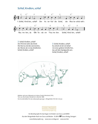 004a-1
Bäu me lein, da fällt he rab ein Träu me lein. Schlaf, Kind lein, schlaf!
4. Schlaf, Kindlein, schlaf
1. Schlaf, Kind lein, schlaf! Der Va ter hüt’ die Schaf, die Mut ter schüt telt’s
F C F F C F C
7 7
F F F F
C
C7 7
7
www.liederprojekt.org
Ein Benefizprojekt für das Singen mit Kindern von Carus und SWR2
Aus dem Wiegenlieder-Buch von Carus und Reclam © 2010 C_Carus-Verlag, Stuttgart
www.liederprojekt.org www.carus-verlag.com www.swr2.de
33
Melodie: nach einer Volksweise von Johann Friedrich Reichardt (1781)
Text: aus »Des Knaben Wunderhorn« Band III, 1808
Von Cornelia Kallisch für das Liederprojekt gesungen. (Wiegenlieder-CD, Vol. 2, Carus)
Schlaf, Kindlein, schlaf
2. Schlaf, Kindlein, schlaf!
Am Himmel ziehn die Schaf.
Die Sterne sind die Lämmerlein,
der Mond, der ist das Schäferlein.
Schlaf, Kindlein, schlaf!
3. Schlaf, Kindlein, schlaf!
So schenk ich dir ein Schaf
mit einer goldnen Schelle fein,
das soll dein Spielgeselle sein.
Schlaf, Kindlein, schlaf!
504
 