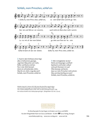 023-1
Schla fe beim sil ber nen Schein. Schla fe, mein Prinz chen, schlaf ein.
Lu na mit sil ber nem Schein gu cket zum Fens ter he rein.
Gar ten und Wie se ver stummt, auch nicht ein Bien chen mehr summt.
23. Wiegenlied „Schlafe, mein Prinzchen, schlaf ein“
1. Schla fe, mein Prinz chen, schlaf ein, es ruhn Schäf chen und Vö ge lein.
F C F B F
7
F F
C
C
C 7 7
B B F
C C C F
F
F
7 7
A F
www.liederprojekt.org
Ein Benefizprojekt für das Singen mit Kindern von Carus und SWR2
Aus dem Wiegenlieder-Buch von Carus und Reclam © 2010 C_Carus-Verlag, Stuttgart
www.liederprojekt.org www.carus-verlag.com www.swr2.de
32
Melodie: lange W. A. Mozart (KV 350), dann Bernhard Flies zugeschrieben,
nach neueren Forschungen von Friedrich Anton Fleischmann (1766–1798)
Text: Friedrich Wilhelm Gotter (1746–1797), aus dem Schauspiel »Esther« 1796
Von Andreas Scholl für das Liederprojekt gesungen. (Wiegenlieder-CD, Vol. 2, Carus)
Schlafe, mein Prinzchen, schlaf ein
2. Auch in dem Schlosse schon liegt
alles in Schlummer gewiegt,
reget kein Mäuschen sich mehr,
Keller und Küche sind leer.
Nur in der Zofe Gemach
tönet ein schmelzendes »Ach«.
Was für ein »Ach« mag dies sein?
Schlafe, mein Prinzchen, schlaf ein.
3. Wer ist beglückter als du?
Nichts als Vergnügen und Ruh!
Spielwerk und Zucker vollauf
und auch Karossen im Lauf.
Alles besorgt und bereit,
dass nur mein Prinzchen nicht schreit.
Was wird das künftig erst sein?
Schlafe, mein Prinzchen, schlaf ein.
506
 