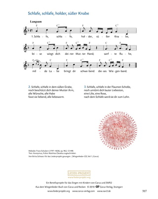 mil de La be bringt dir schwe bend die ses Wie gen band.
lei se wiegt dich dei ner Mut ter Hand; sanf te Ru he,
35. Wiegenlied „Schlafe, holder, süßer Knabe“
Langsam
Schla fe, schla fe, hol der, sü ßer Kna be,
035-1
1.
F C F C
7 7
F F F F
C
C
C7 7
F F F F
C C C
7 7
www.liederprojekt.org
Ein Benefizprojekt für das Singen mit Kindern von Carus und SWR2
Aus dem Wiegenlieder-Buch von Carus und Reclam © 2010 C_Carus-Verlag, Stuttgart
www.liederprojekt.org www.carus-verlag.com www.swr2.de
36
Melodie: Franz Schubert (1797–1828), op. 98,2 D 498
Text: Anonymus, früher Matthias Claudius zugeschrieben
Von Britta Schwarz für das Liederprojekt gesungen. (Wiegenlieder-CD, Vol. 1, Carus)
Schlafe, schlafe, holder, süßer Knabe
2. Schlafe, schlafe in dem süßen Grabe,
noch beschützt dich deiner Mutter Arm,
alle Wünsche, alle Habe
fasst sie liebend, alle liebewarm.
3. Schlafe, schlafe in der Flaumen Schoße,
noch umtönt dich lauter Liebeston,
eine Lilie, eine Rose,
nach dem Schlafe werd sie dir zum Lohn.
507
 