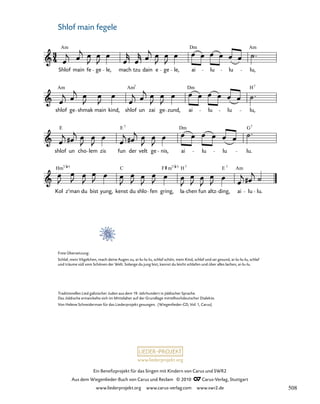 062-1
Kol z’man du bist yung, kenst du shlo fen gring, la chen fun altz ding, ai lu lu.
shlof un cho lem zis fun der velt ge nis, ai lu lu lu.
shlof ge shmak main kind, shlof un zai ge zund, ai lu lu lu,
62. Sholf mein Fegele
Shlof main fe ge le, mach tzu dain e ge le, ai lu lu lu,
Am Dm Am
Am Am Dm
7
H7
E E Dm G
7 7
Hm C F H E Am
5 7/ 7 7
7/
m 5
www.liederprojekt.org
Ein Benefizprojekt für das Singen mit Kindern von Carus und SWR2
Aus dem Wiegenlieder-Buch von Carus und Reclam © 2010 C_Carus-Verlag, Stuttgart
www.liederprojekt.org www.carus-verlag.com www.swr2.de
5
Traditionelles Lied galizischer Juden aus dem 19. Jahrhundert in jiddischer Sprache.
Das Jiddische entwickelte sich im Mittelalter auf der Grundlage mittelhochdeutscher Dialekte.
Von Helene Schneiderman für das Liederprojekt gesungen. (Wiegenlieder-CD, Vol. 1, Carus)
Shlof main fegele
Freie Übersetzung:
Schlaf, mein Vögelchen, mach deine Augen zu, ai-lu-lu-lu, schlaf schön, mein Kind, schlaf und sei gesund, ai-lu-lu-lu, schlaf
und träume süß vom Schönen der Welt. Solange du jung bist, kannst du leicht schlafen und über alles lachen, ai-lu-lu.
508
 