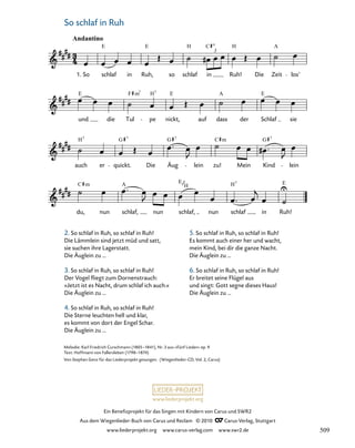 029-1
du, nun schlaf, nun schlaf, nun schlaf in Ruh!
auch er quickt. Die Äug lein zu! Mein Kind lein
und die Tul pe nickt, auf dass der Schlaf sie
29. Wiegenlied „So schlaf in Ruh“
Andantino
1. So schlaf in Ruh, so schlaf in
3
Ruh! Die Zeit los’
E E H C H A
E F H E A E
m7 7
H G G C G
7 7 7
m 7
C A E E
H
m H
7
www.liederprojekt.org
Ein Benefizprojekt für das Singen mit Kindern von Carus und SWR2
Aus dem Wiegenlieder-Buch von Carus und Reclam © 2010 C_Carus-Verlag, Stuttgart
www.liederprojekt.org www.carus-verlag.com www.swr2.de
12 So schlaf in Ruh
Melodie: Karl Friedrich Curschmann (1805–1841), Nr. 3 aus »Fünf Lieder« op. 9
Text: Hoffmann von Fallersleben (1798–1874)
Von Stephan Genz für das Liederprojekt gesungen. (Wiegenlieder-CD, Vol. 2, Carus)
2. So schlaf in Ruh, so schlaf in Ruh!
Die Lämmlein sind jetzt müd und satt,
sie suchen ihre Lagerstatt.
Die Äuglein zu …
3. So schlaf in Ruh, so schlaf in Ruh!
Der Vogel fliegt zum Dornenstrauch:
»Jetzt ist es Nacht, drum schlaf ich auch.«
Die Äuglein zu …
4. So schlaf in Ruh, so schlaf in Ruh!
Die Sterne leuchten hell und klar,
es kommt von dort der Engel Schar.
Die Äuglein zu …
5. So schlaf in Ruh, so schlaf in Ruh!
Es kommt auch einer her und wacht,
mein Kind, bei dir die ganze Nacht.
Die Äuglein zu …
6. So schlaf in Ruh, so schlaf in Ruh!
Er breitet seine Flügel aus
und singt: Gott segne dieses Haus!
Die Äuglein zu …
509
 