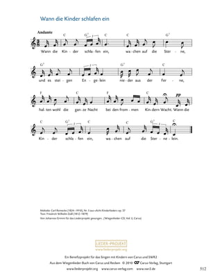 031-1
Kin der schla
3
fen ein, wa chen auf die Ster
3
ne lein.
hal ten wohl die gan ze Nacht bei den from men Kin dern Wacht. Wann die
und es stei gen En
3
ge lein nie der aus der Fer ne,
31. Wann die Kinder schlafen ein
Andante
Wann die Kin der schla
3
fen ein, wa chen auf die Ster ne,
C G C C G
7 7
G G C
7 7
F F
C C
C C C C
G G
7 7
www.liederprojekt.org
Ein Benefizprojekt für das Singen mit Kindern von Carus und SWR2
Aus dem Wiegenlieder-Buch von Carus und Reclam © 2010 C_Carus-Verlag, Stuttgart
www.liederprojekt.org www.carus-verlag.com www.swr2.de
18
Melodie: Carl Reinecke (1824–1910), Nr. 5 aus »Acht Kinderlieder« op. 37
Text: Friedrich Wilhelm Güll (1812–1879)
Von Johannes Grimm für das Liederprojekt gesungen. (Wiegenlieder-CD, Vol. 2, Carus)
Wann die Kinder schlafen ein
512
 