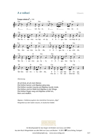 Ein Benefizprojekt für das Singen mit Kindern von Carus und SWR2
Aus dem Buch Wiegenlieder aus aller Welt von Carus und Reclam © 2013 C_Carus-Verlag, Stuttgart
www.liederprojekt.org www.carus-verlag.com
www.liederprojekt.org
A a vaikuci Litauen
Übersetzung
Ah ah Kind, ah ah mein Kleiner.
Die Krähen kamen und Algiukas ging weg.
Die Krähen wurden traurig und Algiukas wurde müde.
Die Krähen sind im Wald und Algiukas in der Wiege.
Die Krähen flogen weg und Algiukas schlief ein,
klein und niedlich.
Algiukas = Verkleinerungsform des männlichen Vornamens „Algis“
Wiegenlied aus dem Süden Litauens, im dzukischen Dialekt
ė
lau 13
E
Šar kos var no
D
s nu skri
Gm
do,
.
e
ma
Cm
A
ža s
l giu
ne dzi
kas
D
dziu
až mi
kai
Gm
go,
cis.
Cm
Šar ko s var nos
D
pu šy
Gm
ni,
.
e
Gm
A l giu kas
D
lop šy
Gm
i.
Šar
Gm
kos var nos
D
nu liû
Gm
do,
E
.
e A l giu ka
D
s ap snû
Gm
do.
Šar
Gm
ko s var nos nu lap
E
se
.
jo,
.
e
Cm
A l giu kas
D
nu trep se
.
jo.
Gm
25 Lopšin
ë lullaby
Tempo rubato = 144
A
Gm
a
D
vai ku
Gm
ci, a
Gm
a
3
D
ma žu
Gm
ci.
ė ė ė
ė
ė
ū
ū
517
 