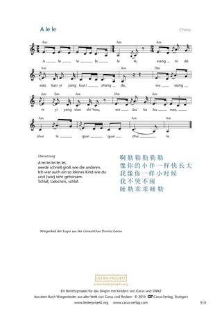 Ein Benefizprojekt für das Singen mit Kindern von Carus und SWR2
Aus dem Buch Wiegenlieder aus aller Welt von Carus und Reclam © 2013 C_Carus-Verlag, Stuttgart
www.liederprojekt.org www.carus-verlag.com
www.liederprojekt.org
A le le China
lau 49
shui le guai guai shui le.
ni yi yang xiao shi hou, wo bu ku bu nao,
3
xiao ban yi yang kua i zhang da, wo xiang
4 A lele
A le le le le le, xiang ni de
Am Am Am
Am Am Dm
Am Am Am
Dm
Em
Am Am Am
Übersetzung
A lei lei lei lei lei,
werde schnell groß wie die anderen.
Ich war auch ein so kleines Kind wie du
und (war) sehr gehorsam.
Schlaf, Liebchen, schlaf.
Wiegenlied der Yugur aus der chinesischen Provinz Gansu
啊 勒 勒 勒 勒 勒
像 你 的 小 伴 一 样 快 长 大
我 像 你 一 样 小 时 候
我 不 哭 不 闹
睡 勒 乖 乖 睡 勒
518
 