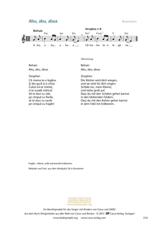 Ein Benefizprojekt für das Singen mit Kindern von Carus und SWR2
Aus dem Buch Wiegenlieder aus aller Welt von Carus und Reclam © 2013 C_Carus-Verlag, Stuttgart
www.liederprojekt.org www.carus-verlag.com
www.liederprojekt.org
Abu, abu, abua Rumänien
Refrain
Abu, abu, abua.
Strophen
Că mama te-o legăna.
Şi din gură ţi-o cînta:
Culcă-mi-te mititel,
si te scoală măricel.
Să te duci cu oile,
pe cîmpul cu florile,
să te duci cu vacile
pe cimpul cu fragile!
Übersetzung
Refrain
Abu, abu, abua.
Strophen
Die Mutter wird dich wiegen,
und sie wird für dich singen:
Schlafe ein, mein Kleiner,
und stehe groß auf.
Dass du mit den Schafen gehen kannst
in den blühenden Feldern.
Dass du mit den Kühen gehen kannst
in dem Feld mit Erdbeeren.
fragile = kleine, wild wachsende Erdbeeren
Melodie und Text: aus dem Almăjului-Tal in Rumänien
30 Abu, abu, abuà...
A bu, a bu, a bu a. Ca ma ma te o le gã na.
lau 19
,
Refrain
Em Am Em Em Em
Cmaj F
Strophen 1–8
7 7
ă
519
 