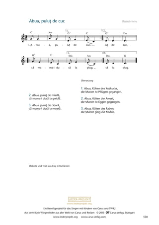 Ein Benefizprojekt für das Singen mit Kindern von Carus und SWR2
Aus dem Buch Wiegenlieder aus aller Welt von Carus und Reclam © 2013 C_Carus-Verlag, Stuttgart
www.liederprojekt.org www.carus-verlag.com
www.liederprojekt.org
Abua, puiuţ de cuc Rumänien
2. Abua, puiuţ de mierlă,
că mama-i dusă la greblă.
3. Abua, puiuţ de cioară,
că mama-i dusă la moară.
Übersetzung
1. Abua, Küken des Kuckucks,
die Mutter ist Pflügen gegangen.
2. Abua, Küken der Amsel,
die Mutter ist Eggen gegangen.
3. Abua, Küken des Raben,
die Mutter ging zur Mühle.
Melodie und Text: aus Cluj in Rumänien
lau 20
ca ma ma-i du
1
sa la plug;
2
sa la plug.
33 Abua (Cluj)
1. A bu a, pu
1
iut de cuc,
2
iut de cuc,
Am
C G G
C Dm
7 7
Dm Am Dm G
G C
7
ă ă ă
ţ ţ
520
 