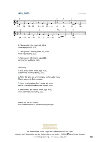 Ein Benefizprojekt für das Singen mit Kindern von Carus und SWR2
Aus dem Buch Wiegenlieder aus aller Welt von Carus und Reclam © 2013 C_Carus-Verlag, Stuttgart
www.liederprojekt.org www.carus-verlag.com
www.liederprojekt.org
Aijā, žūžū Lettland
2. Tēvs aizgāja bišu kāpti, aijā, žūžū,
māte ogu palası̄ti, žūžū.
3. Tēvs pārnesa medus podu, aijā, žūžū,
māte ogu vācelı̄ti, žūžū.
4. Tas mazami bērniņami, aijā, žūžū,
par mierı̄gu gulēšanu, žūžū.
Melodie und Text: aus Lettland
Von Diana Moon Cerné für das Liederprojekt gesungen.
Übersetzung
1. Aija, zuzu, kleine Bären, aija, zuzu,
süße kleine, flaumige Bären, zuzu.
2. Vater Bär ging los, um Honig zu suchen, aija, zuzu,
Mutter sammelte Beeren, zuzu.
3. Vater brachte einen Topf Honig, aija, zuzu,
Mutter brachte einen Korb voll Beeren, zuzu.
4. Die sind für die kleinen Bären, aija, zuzu,
wenn sie friedlich schlafen, zuzu.
pe kai nà mi kà ji nà mi, žu žu!
24 Aijà, žûžû, làèa bérni
1. Ai jà, žu žu, la ea ber ni, ai jà, žu žu,
lau15
C C C
F
G G C
C
C G
7
ā ā
ā
ņ
ā
ā
ča
lā ē
ū ū ū
ū ū
ū
521
 