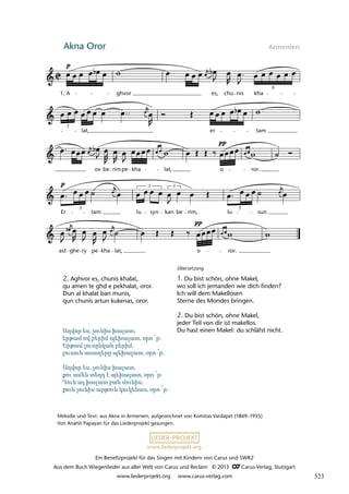 Ein Benefizprojekt für das Singen mit Kindern von Carus und SWR2
Aus dem Buch Wiegenlieder aus aller Welt von Carus und Reclam © 2013 C_Carus-Verlag, Stuttgart
www.liederprojekt.org www.carus-verlag.com
www.liederprojekt.org
Akna Oror Armenien
lau 04
ast ghe ry pe kha lat, o ror.
Er
3
tam lu
3
syn kan
3
be rim, lu
3
sun
ov be rimpe kha lat, o ror.
3
lat, er tam
3 Aghvor es, chunis kha
1. A ghvor es, chu nis kha
6
Melodie und Text: aus Akna in Armenien, aufgezeichnet von Komitas Vardapet (1869–1935)
Von Anahit Papayan für das Liederprojekt gesungen.
2. Aghvor es, chunis khalat,
qu amen te ghd e pekhalat, oror.
Dun al khalat ban munis,
qun chunis artun kukenas, oror.
Übersetzung
1. Du bist schön, ohne Makel,
wo soll ich jemanden wie dich finden?
Ich will dem Makellosen
Sterne des Mondes bringen.
2. Du bist schön, ohne Makel,
jeder Teil von dir ist makellos.
Du hast einen Makel: du schläfst nicht.
Աղվոր ես, չունիս խալատ,
երթամ ով բերիմ պեխալատ, օրո ՜ր:
Երթամ լուսընկան բերիմ,
լուսուն աստղերը պեխալատ, օրո ՜ր:
Աղվոր ես, չունիս խալատ,
քու ամեն տեղդ է պեխալատ, օրո ՜ր:
Դուն ալ խալատ բան մունիս,
քուն չունիս արթուն կուկենաս, օրո ՜ր:
523
 