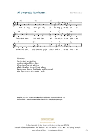 Ein Benefizprojekt für das Singen mit Kindern von Carus und SWR2
Aus dem Buch Wiegenlieder aus aller Welt von Carus und Reclam © 2013 C_Carus-Verlag, Stuttgart
www.liederprojekt.org www.carus-verlag.com
www.liederprojekt.org
All the pretty little horses Nordamerika
Blacks
lau 07
and bays, dap ples and grays, coach and six lit tle hors es.
When you wake, you shall have all the pret ty lit tle hors es.
10 All the Pretty Little Horses
Hush a bye, don't you cry, go to sleep y lit tle ba by.
Dm Gm Am Dm
Dm Gm Dm
C A7
F B F Dm
A7
Übersetzung
Hush-a-bye, weine nicht,
werde schläfrig, kleines Baby.
Wenn du aufwachst, sollst du
all die hübschen kleinen Pferde haben.
Rappen und Braune, Gescheckte und Schimmel,
eine Kutsche und sechs kleine Pferde.
Melodie und Text: ein afro-amerikanisches Wiegenlied aus dem Süden der USA
Von Shannon Callahan und Richard Arame für das Liederprojekt gesungen.
524
 