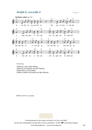 Ein Benefizprojekt für das Singen mit Kindern von Carus und SWR2
Aus dem Buch Wiegenlieder aus aller Welt von Carus und Reclam © 2013 C_Carus-Verlag, Stuttgart
www.liederprojekt.org www.carus-verlag.com
www.liederprojekt.org
Aludjál el, csucsuljál el Ungarn
A lud jál el, a lud jál, csil la gok ról ál mod jál.
Buj kál jál el, a lud jál el, csu csul jál el, buj kál jál el.
a ludj szé pen, a lud jál, csil la gok ról ál mod jál.
20 Aludjál el
Parlando, rubato
A lud jál el, csu csul jál el, drá ga ki csim, a lud jál,
lau 48
G D G G
D
G G G
D
D
G G D
C
C D
G G G
Am D
D
6 6
= 69
Übersetzung
Schlaf ein, mein süßer Kleiner,
schlaf ein und träume von den Sternen.
Decke dich zu und schlafe,
schlafe, schlafe und träume von den Sternen.
Melodie und Text: aus Ungarn
525
 