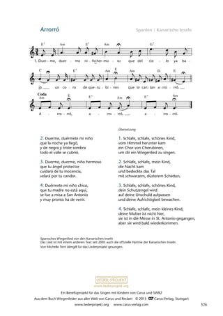 Ein Benefizprojekt für das Singen mit Kindern von Carus und SWR2
Aus dem Buch Wiegenlieder aus aller Welt von Carus und Reclam © 2013 C_Carus-Verlag, Stuttgart
www.liederprojekt.org www.carus-verlag.com
www.liederprojekt.org
Arrorró Spanien / Kanarische Inseln
Coda
lau 21
A rro rró, a rro rró, a rro rró.
jó un co ro de que ru bi nes que te can tan a rro rró.
37 Arrorró
Duer me, duer me ni ño mo so que del cie lo ya ba
Am
E Am G
7 7 7
1.
E E E
D
Am
Am
C 7
Am Am
Am
E E E
7 7
her
E
Spanisches Wiegenlied von den Kanarischen Inseln
Das Lied ist mit einem anderen Text seit 2003 auch die offizielle Hymne der Kanarischen Inseln.
Von Michelle Terri Almgill für das Liederprojekt gesungen.
2. Duerme, duérmete mi niño
que la noche ya llegó,
y de negra y triste sombra
todo el valle se cubrió.
3. Duerme, duerme, niño hermoso
que tu ángel protector
cuidará de tu inocencia,
velará por tu candor.
4. Duérmete mi niño chico,
que tu madre no está aquí,
se fue a misa a San Antonio
y muy pronto ha de venir.
Übersetzung
1. Schlafe, schlafe, schönes Kind,
vom Himmel herunter kam
ein Chor von Cherubinen,
um dir ein Wiegenlied zu singen.
2. Schlafe, schlafe, mein Kind,
die Nacht kam
und bedeckte das Tal
mit schwarzem, düsterem Schatten.
3. Schlafe, schlafe, schönes Kind,
dein Schutzengel wird
auf deine Unschuld aufpassen
und deine Aufrichtigkeit bewachen.
4. Schlafe, schlafe, mein kleines Kind,
deine Mutter ist nicht hier,
sie ist in die Messe in St. Antonio gegangen,
aber sie wird bald wiederkommen.
526
 