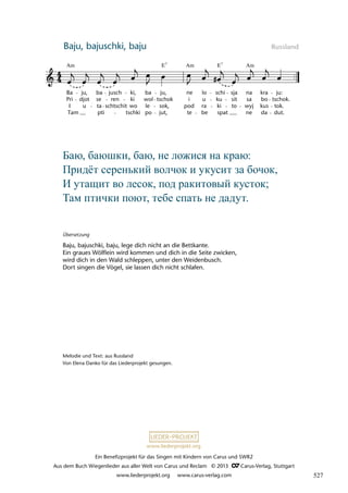 Ein Benefizprojekt für das Singen mit Kindern von Carus und SWR2
Aus dem Buch Wiegenlieder aus aller Welt von Carus und Reclam © 2013 C_Carus-Verlag, Stuttgart
www.liederprojekt.org www.carus-verlag.com
www.liederprojekt.org
Baju, bajuschki, baju Russland
34 Ba™, ba™êki, ba™
Ba
Pri
I
Tam
ju,
djot
u
ba
se
ta
pti
jusch
ren
schtschit
ki,
ki
wo
tschki
ba
wol
le
po
ju,
tschok
sok,
jut,
ne
i
pod
te
lo
u
ra
be
schi
ku
ki
spat
sja
sit
to
na
sa
wyj
ne
kra
bo
kus
da
ju:
tschok.
tok.
dut.
lau 34
Am Am Am
E E
7 7
Übersetzung
Baju, bajuschki, baju, lege dich nicht an die Bettkante.
Ein graues Wölflein wird kommen und dich in die Seite zwicken,
wird dich in den Wald schleppen, unter den Weidenbusch.
Dort singen die Vögel, sie lassen dich nicht schlafen.
Баю, баюшки, баю, не ложися на краю:
Придёт серенький волчок и укусит за бочок,
И утащит во лесок, под ракитовый кусток;
Там птички поют, тебе спать не дадут.
Melodie und Text: aus Russland
Von Elena Danko für das Liederprojekt gesungen.
527
 