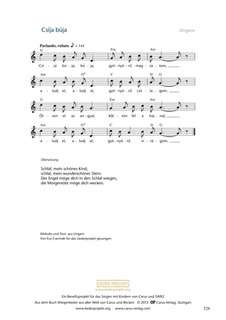 Ein Benefizprojekt für das Singen mit Kindern von Carus und SWR2
Aus dem Buch Wiegenlieder aus aller Welt von Carus und Reclam © 2013 C_Carus-Verlag, Stuttgart
www.liederprojekt.org www.carus-verlag.com
www.liederprojekt.org
Csíja búja Ungarn
Übersetzung
Schlaf, mein schönes Kind,
schlaf, mein wunderschöner Stern.
Der Engel möge dich in den Schlaf wiegen,
die Morgenröte möge dich wecken.
Melodie und Text: aus Ungarn
Von Éva Csermák für das Liederprojekt gesungen.
a ludj el, a ludj el, gyö nyö ru vi rá gom.
Ót son el az an gyal, köt sön fel a haj nal,
a ludj el, a ludj el, gyö nyö ru csil la gom.
19 Csíja-búja
Parlando, rubato
Csí ja bú ja, bú ja, gyö nyö ru mag za tom,
lau 47
Am
Em
G
Am C G
G D
G Em Am
Am G G
D
C
6
6
= 144
kőt
rű
rű
rű
528
 