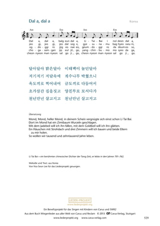 Ein Benefizprojekt für das Singen mit Kindern von Carus und SWR2
Aus dem Buch Wiegenlieder aus aller Welt von Carus und Reclam © 2013 C_Carus-Verlag, Stuttgart
www.liederprojekt.org www.carus-verlag.com
www.liederprojekt.org
Dal a, dal a Korea
lau 56
46 Dal-a, Dal-a
Dal
jeo
og
cho
cheon
a,
gi,
do
ga
nyeon
dal
jeo
ggi
sam
man
a,
gi,
ro
gan
nyeon
balg
jeo
jjig
jip
sal
eun
dal
eo
eul
go
dal
sog
nae
jit
ji
a,
e,
eo,
go,
go,
Li
gye
geum
yang
cheon
Tai
su
do
chin
nyeon
Bai
na
ggi
bu
man
mu
ro
mo
nyeon
nol
bag
da
mo
sal
deon
hyeo
deum
syeo
go
dal
eo
da
ji
a,
sseu
so,
ga,
go.
i
ni,
Am Em Em
Am
Li Tai Bai = ein berühmter chinesischer Dichter der Tang-Zeit; er lebte in den Jahren 701–762.
Melodie und Text: aus Korea
Von Yoo-Seon Lee für das Liederprojekt gesungen.
Übersetzung
Mond, Mond, heller Mond, in deinem Schein vergnügte sich einst schon Li Tai Bai.
Dort im Mond hat ein Zimtbaum Wurzeln geschlagen.
Mit dem Jadebeil will ich ihn fällen, mit dem Goldbeil will ich ihn glätten.
Ein Häuschen mit Strohdach und drei Zimmern will ich bauen und beide Eltern
zu mir holen.
So wollen wir tausend und zehntausend Jahre leben.
529
 