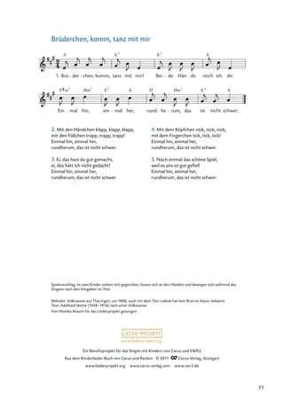 Ein Beneﬁzprojekt für das Singen mit Kindern von Carus und SWR2
Aus dem Kinderlieder-Buch von Carus und Reclam © 2011 Carus-Verlag, Stuttgart
www.liederprojekt.org www.carus-verlag.com www.swr2.de
www.liederprojekt.org
Brüderchen, komm, tanz mit mir
Ein mal hin,
Hm7
ein
E7
mal her,
A
rund
D
he rum,
Hm7
das ist
E 7
nicht
A
schwer.
Brü
A
der chen, komm, tanz
E7
mit mir! Bei de Hän de reich
A
ich dir.
F m
E7
7
1.
Spielvorschlag: Je zwei Kinder stehen sich gegenüber, fassen sich an den Händen und bewegen sich während des
Singens nach den Vorgaben im Text.
Melodie: Volksweise aus Thüringen, um 1800, auch mit dem Text »Jakob hat kein Brot im Haus« bekannt
Text: Adelheid Wette (1858–1916) nach einer Volksweise
Von Monika Mauch für das Liederprojekt gesungen.
2. Mit den Händchen klapp, klapp, klapp,
mit den Füßchen trapp, trapp, trapp!
Einmal hin, einmal her,
rundherum, das ist nicht schwer.
3. Ei, das hast du gut gemacht,
ei, das hätt ich nicht gedacht!
Einmal hin, einmal her,
rundherum, das ist nicht schwer.
4. Mit dem Köpfchen nick, nick, nick,
mit dem Fingerchen tick, tick, tick!
Einmal hin, einmal her,
rundherum, das ist nicht schwer.
5. Noch einmal das schöne Spiel,
weil es uns so gut geﬁel!
Einmal hin, einmal her,
rundherum, das ist nicht schwer.
53
 