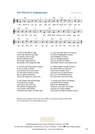 Ein Benefizprojekt für das Singen mit Kindern von Carus und SWR2
Aus dem Buch Wiegenlieder aus aller Welt von Carus und Reclam © 2013 C_Carus-Verlag, Stuttgart
www.liederprojekt.org www.carus-verlag.com
www.liederprojekt.org
Der Mond ist aufgegangen Deutschland
Melodie: Johann Abraham Peter Schulz (1747–1800); Text: Matthias Claudius (1740–1816)
Von Lisa Bassenge für das Liederprojekt gesungen.
2. Wie ist die Welt so stille
und in der Dämmrung Hülle
so traulich und so hold
als eine stille Kammer,
wo ihr des Tages Jammer
verschlafen und vergessen sollt.
3. Seht ihr den Mond dort stehen?
Er ist nur halb zu sehen
und ist doch rund und schön.
So sind wohl manche Sachen,
die wir getrost belachen,
weil unsre Augen sie nicht sehn.
4. Wir stolzen Menschenkinder
sind eitel arme Sünder
und wissen gar nicht viel.
Wir spinnen Luftgespinste
und suchen viele Künste
und kommen weiter von dem Ziel.
5. Gott, lass dein Heil uns schauen,
auf nichts Vergänglichs trauen,
nicht Eitelkeit uns freun;
lass uns einfältig werden
und vor dir hier auf Erden
wie Kinder fromm und fröhlich sein.
6. Wollst endlich sonder Grämen
aus dieser Welt uns nehmen
durch einen sanften Tod;
und wenn du uns genommen,
lass uns in' Himmel kommen,
du unser Herr und unser Gott.
7. So legt euch denn, ihr Brüder,
in Gottes Namen nieder;
kalt ist der Abendhauch.
Verschon uns, Gott, mit Strafen
und lass uns ruhig schlafen.
Und unsern kranken Nachbarn auch!
aus den
Dm
Wie sen stei
Gm C
get
F
der wei
Dm
ûe Ne bel wun der bar.
F
Him
Dm
mel hell
Gm
und klar.
C
Der Wald steht schwarz und
C
schwei
F
get, und
14 Der Mond ist aufgegangen
1. Der Mond
Gm
ist auf
F
ge gan
C
gen, die gold
Dm
nen Stern lein pran
C7
F
gen am
lau 37
Gm
Gm
Gm C
7
ß
531
 