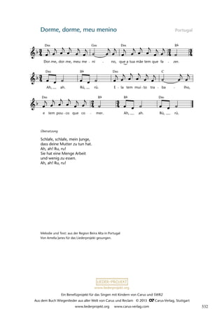 Ein Benefizprojekt für das Singen mit Kindern von Carus und SWR2
Aus dem Buch Wiegenlieder aus aller Welt von Carus und Reclam © 2013 C_Carus-Verlag, Stuttgart
www.liederprojekt.org www.carus-verlag.com
www.liederprojekt.org
Dorme, dorme, meu menino Portugal
e tem pou co que co mer. Ah, ah. Rú, rú.
Ah, ah. Rú, rú. E la tem mui to tra ba lho,
29 Dorme, dorme, meu menino
Dor me, dor me, meu me ni no, que a tua mãe tem que fa zer.
lau 22
Dm Gm Dm B
Dm Dm C
B
Dm Dm
B B
Übersetzung
Schlafe, schlafe, mein Junge,
dass deine Mutter zu tun hat.
Ah, ah! Ru, ru!
Sie hat eine Menge Arbeit
und wenig zu essen.
Ah, ah! Ru, ru!
Melodie und Text: aus der Region Beira Alta in Portugal
Von Amelia Janes für das Liederprojekt gesungen.
532
 