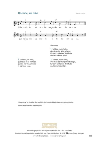 Ein Benefizprojekt für das Singen mit Kindern von Carus und SWR2
Aus dem Buch Wiegenlieder aus aller Welt von Carus und Reclam © 2013 C_Carus-Verlag, Stuttgart
www.liederprojekt.org www.carus-verlag.com
www.liederprojekt.org
Dormite, mi niño Venezuela
que no hay ma za mor ra ni le che nin gu na.
38 Dormite mi niño
1. Dor mi te, mi ni ño, que es tás en la cu na,
lau45
F F F
C
B 7
F C C F
7
2. Dormite, mi niño,
que estás en la hamaca,
que no hay mazamorra
ni leche de vaca.
Übersetzung
1. Schlafe, mein Sohn,
der du in der Wiege liegst,
für den ich keinen Brei habe
und auch keine Milch.
2. Schlafe, mein Sohn,
der du in der Hängematte liegst,
für den ich keinen Brei habe
und keine Kuhmilch.
„Mazamorra“ ist ein süßer Brei aus Mais, der in vielen lokalen Varianten zubereitet wird.
Spanisches Wiegenlied aus Venezuela
533
 