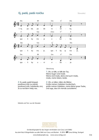 Ein Benefizprojekt für das Singen mit Kindern von Carus und SWR2
Aus dem Buch Wiegenlieder aus aller Welt von Carus und Reclam © 2013 C_Carus-Verlag, Stuttgart
www.liederprojekt.org www.carus-verlag.com
www.liederprojekt.org
Ej, padá, padá rosička Slowakei
2. Ej, padá, padá listopad,
pozdravuj milú na stokrát,
pozdravuj milú, holubienku sivú,
že sa nevrátim nikdy viac.
Übersetzung
1. Oh, es fällt, es fällt der Tau.
Meine Augen sind müde.
Meine sind müde, deine sind auch müde,
müde, meine lieben, beide.
2. Oh, es fallen, fallen die Blätter.
Grüße meinen Geliebten hundertfach,
grüße meinen Geliebten, meine kleine graue Taube,
und sage, dass ich niemals zurückkehre.
Melodie und Text: aus der Slowakei
lau 31
spa
Dm
li by o ni
B
o
Gm
bo
A7
je.
Dm
spa
Dm
li
Gm
by mo je, spa li by aj tvo
Dm
je,
spa
F
li by mo
Gm
je o
(Gm)
cic
C7
ká;
F
36 Ej padá, padá rosicka
1. Ej,
Dm
pa dá, pa dá ro
Gm
sic
A7
ka,
Dm
¬
B
A7
č
čič
534
 