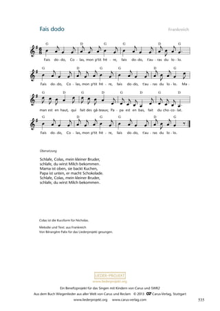 Ein Benefizprojekt für das Singen mit Kindern von Carus und SWR2
Aus dem Buch Wiegenlieder aus aller Welt von Carus und Reclam © 2013 C_Carus-Verlag, Stuttgart
www.liederprojekt.org www.carus-verlag.com
www.liederprojekt.org
Fais dodo Frankreich
Fais do do, Co las, mon p'tit frè re, fais do do, t'au ras du lo lo.
man est en haut, qui fait des gâ teaux; Pa pa est en bas, fait du cho co lat.
Fais do do, Co las, mon p'tit frè re, fais do do, t'au ras du lo lo. Ma
13 Fais dodo
Fais do do, Co las, mon p'tit frè re, fais do do, t'au ras du lo lo.
lau 33
G G G G
D
D
G G G G
D D
G G G G D
D
D
D
G G G G
D D
Colas ist die Kurzform für Nicholas.
Melodie und Text: aus Frankreich
Von Bérangère Palix für das Liederprojekt gesungen.
Übersetzung
Schlafe, Colas, mein kleiner Bruder,
schlafe, du wirst Milch bekommen.
Mama ist oben, sie backt Kuchen,
Papa ist unten, er macht Schokolade.
Schlafe, Colas, mein kleiner Bruder,
schlafe, du wirst Milch bekommen.
535
 