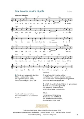 Ein Benefizprojekt für das Singen mit Kindern von Carus und SWR2
Aus dem Buch Wiegenlieder aus aller Welt von Carus und Reclam © 2013 C_Carus-Verlag, Stuttgart
www.liederprojekt.org www.carus-verlag.com
www.liederprojekt.org
Fate la nanna coscine di pollo Italien
mam ma e di Ge sù, il bam bi no non pian ge più.
nan na, nin na nan na, il bam bi no è del la mam ma, del la
nan na co sci ne di pol lo. Nin na
fat to con lo smer lo in tor no, fa te la
mam ma v'ha fat to il gon nel lo, e ve l'ha
22 Ninna nanna
Allegretto affettuoso
1. Fa te la nan na co sci ne di pol lo, la vo stra
lau 29
,
,
,
Dm Dm Gm
A7
Dm Dm A
6
Gm C F A7
Dm Dm
A Gm Refrain
(Gm) Dm (Dm) Dm
A
A 7
7
B A A A Dm
Dm 7
7
7
Melodie und Text: aus der Toskana
Von Francesca Tidoni für das Liederprojekt
gesungen.
2. Fate la nanna e possiate dormire,
il letto è fatto di tutte viole,
e le coperte di panno sottile,
fate la nanna, begli occhi di sole.
Übersetzung
1. Schlaft ein, Hühnerschenkelchen,
eure Mutter hat euch ein Röckchen genäht,
und sie hat es mit einem Spitzensaum gemacht,
schlaft ein, Hühnerschenkelchen.
2. Schlaft ein und hoffentlich könnt ihr gut schlafen,
das Bett ist aus Veilchen gemacht
und die Decke aus feinem Stoff,
schlaft ein, schöne Sonnenaugen.
Refrain
Ninna nanna, ninna nanna,
das Kind ist von der Mutter,
von der Mutter und von Jesus,
das Kind weint nicht mehr.
536
 