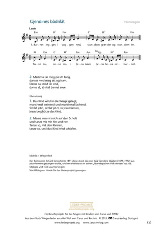 Ein Benefizprojekt für das Singen mit Kindern von Carus und SWR2
Aus dem Buch Wiegenlieder aus aller Welt von Carus und Reclam © 2013 C_Carus-Verlag, Stuttgart
www.liederprojekt.org www.carus-verlag.com
www.liederprojekt.org
Gjendines bådnlåt Norwegen
2. Mamma tar meg på sitt fang,
danser med meg att og fram.
Danse så, med de små,
danse så, så skal barnet sove.
bådnlåt = Wiegenlied
Der Komponist Edvard Grieg hörte 1891 dieses Lied, das von Kaia Gjendine Slaalien (1871–1972) aus
Jotunheimen gesungen wurde, und verarbeitete es in seinen „Norwegischen Volksweisen“ op. 66.
Melodie und Text: aus Norwegen
Von Hildegunn Hovde für das Liederprojekt gesungen.
Übersetzung
1. Das Kind wird in die Wiege gelegt,
manchmal weinend und manchmal lachend.
Schlaf jetzt, schlaf jetzt, in Jesu Namen,
Jesus beschütze das Kind.
2. Mama nimmt mich auf den Schoß
und tanzt mit mir hin und her.
Tanze so, mit den Kleinen,
tanze so, und das Kind wird schlafen.
lau 11
So
H
ve nu, so ve nu,
H
i Je su navn, Je su be va
H
re bar net.
28 Gjendines bådnlåt
Lento
1. Bar
Em
net leg
H
ges i vug
Em
gen ned, stun
C
dom grñ
H7
der og stun dom ler.
Em
7
Em Em Am Em
7 7
C Em
H
æ-
537
 
