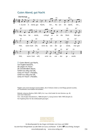 Ein Benefizprojekt für das Singen mit Kindern von Carus und SWR2
Aus dem Buch Wiegenlieder aus aller Welt von Carus und Reclam © 2013 C_Carus-Verlag, Stuttgart
www.liederprojekt.org www.carus-verlag.com
www.liederprojekt.org
Guten Abend, gut Nacht 
lau 23,
früh,
A
wenn Gott will,
E
wirst du wie
B 7
der
E
ge
B 7
weckt.
E
früh,
A
wenn Gott will,
E
wirst du wie
B 7
der ge weckt,
E
mor
E 7
gen
Näg
B 7
lein be steckt, schlupf un
B 7
ter die Deck:
E
Mor
E 7
gen
1 Guten Abend, gut Nacht
Zart bewegt
1. Gu ten A
E
bend, gut Nacht, mit Ro
E
sen be dacht,
B 7
mit
2. Guten Abend, gut Nacht,
von Englein bewacht,
die zeigen im Traum
dir Christkindleins Baum.
Schlaf nun selig und süß,
schau im Traum 's Paradies,
schlaf nun selig und süß,
schau im Traum 's Paradies.
Näglein sind unsere heutigen Gewürznelken, die in früheren Zeiten an die Wiege gesteckt wurden,
um Krankheiten und Insekten fernzuhalten.
Melodie: Johannes Brahms (1833–1897), Nr. 4 aus »Fünf Lieder für eine Stimme« op. 49,
nach einer Volksweise
Text: »Des Knaben Wunderhorn«, 1808 (Strophe 1), Georg Scherer 1824–1909 (Strophe 2)
Von Ingeborg Danz für das Liederprojekt gesungen.
538
 