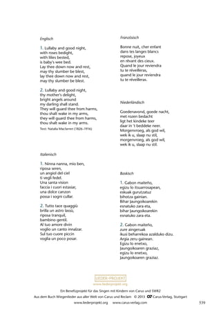Ein Benefizprojekt für das Singen mit Kindern von Carus und SWR2
Aus dem Buch Wiegenlieder aus aller Welt von Carus und Reclam © 2013 C_Carus-Verlag, Stuttgart
www.liederprojekt.org www.carus-verlag.com
www.liederprojekt.org
Baskisch
1. Gabon maiteño,
egizu lo itsuarrosapean,
eskuak gurutzatuz
bihotza gainian.
Bihar Jaungoikoarekin
esnatuko zara eta,
bihar Jaungoikoarekin
esnatuko zara eta.
2. Gabon maiteño,
zure aingeruak
ikusi beharrekoa azalduko dizu.
Argia zeru gainean.
Egizu lo enetxo,
Jaungoikoaren graziaz,
egizu lo enetxo,
Jaungoikoaren graziaz.
Englisch
1. Lullaby and good night,
with roses bedight,
with lilies bested,
is baby's wee bed.
Lay thee down now and rest,
may thy slumber be blest,
lay thee down now and rest,
may thy slumber be blest.
2. Lullaby and good night,
thy mother's delight,
bright angels around
my darling shall stand.
They will guard thee from harms,
thou shalt wake in my arms,
they will guard thee from harms,
thou shalt wake in my arms.
Text: Natalia Macfarren (1826–1916)
Französisch
Bonne nuit, cher enfant
dans tes langes blancs
repose, joyeux
en rêvant des cieux.
Quand le jour reviendra
tu te réveilleras,
quand le jour reviendra
tu te réveilleras.
Italienisch
1. Ninna nanna, mio ben,
riposa seren,
un angiol del ciel
ti vegli fedel.
Una santa vision
faccia i cuori estasiar,
una dolce canzon
possa i sogni cullar.
2. Tutto tace quaggiù
brilla un astro lassù,
riposa tranquil,
bambino gentil.
Al tuo amore divin
voglio un canto innalzar.
Sul tuo cuore piccin
voglia un poco posar.
Niederländisch
Goedenavond, goede nacht,
met rozen bedacht
ligt het kindeke teer
daar in 't beddeke neer.
Morgenvroeg, als god wil,
wek ik u, slaap nu stil,
morgenvroeg, als god wil,
wek ik u, slaap nu stil.
539
 