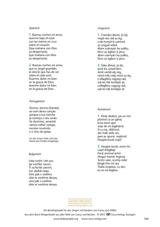 Ein Benefizprojekt für das Singen mit Kindern von Carus und SWR2
Aus dem Buch Wiegenlieder aus aller Welt von Carus und Reclam © 2013 C_Carus-Verlag, Stuttgart
www.liederprojekt.org www.carus-verlag.com
www.liederprojekt.org
Portugiesisch
Dorme, dorme (Daniel),
ao som desta canção
porque a lua risonha
já começa o seu serão.
Se dormires, amanhã
vamos colher cerejas,
escutar rouxinóis
e o sino da igreja.
(in der ersten Zeile wird der
Name des Kindes eingefügt)
Spanisch
1. Buenas noches mi amor,
duerme bajo el rosal
con las manos en cruz
sobre el corazón.
Que mañana con Dios
ya despertarás,
que mañana con Dios
ya despertarás.
2. Buenas noches mi amor,
que tu ángel guardián
te dirá lo que has de ver
sobre el cielo azul.
Duerme dulce mi bien
en la gracia de Dios,
duerme dulce mi bien
en la gracia de Dios.
Bulgarisch
Leka nosht i lek sun,
spi vsichko navun.
Ti ochichki zatvori,
sun sladuk zaspi.
Utre pak v svetlina
shte te sreshtne denya,
utre pak v svetlina
shte te sreshtne denya.
Rumänisch
1. Peste dealuri, pe-un nor
plutind ca un gând,
luna trece uşor
aripi de vis legănând.
Si cu ea, rătăcind,
din înalt stele vin,
parc-ar spune, veghind:
Noapte bună copii!
2. Noapte bună, somn lin,
copil drăgălaş!
Fie-ţi somnul senin
dragul mamei îngeraş.
Somn uşor, scump odor
lângă tine voi sta.
Toată noaptea, cu dor,
eu te voi legăna.
Ungarisch
1. Csendes álmot, jó éjt,
majd néz rád az ég,
csak hunyd le szemed
az angyal veled.
Álom szárnyán ha szállsz,
fönn az égben is jársz,
álom szárnyán ha szállsz,
fönn az égben is jársz.
2. Édes álmot, jó éjt,
amit kis szíved kért.
Amit vártál oly rég,
nézd mily szép most az ég.
Csillagfény ragyog rád,
sok kis fák lombján át,
csillagfény ragyog rád,
sok kis fák lombján át.
540
 