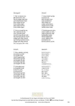 Ein Benefizprojekt für das Singen mit Kindern von Carus und SWR2
Aus dem Buch Wiegenlieder aus aller Welt von Carus und Reclam © 2013 C_Carus-Verlag, Stuttgart
www.liederprojekt.org www.carus-verlag.com
www.liederprojekt.org
Estnisch
1. Uinu vaikselt, mu lind,
ma valvan ju sind!
Su voodilt ei läe,
nüüd magama jää!
Hommikul ingli tiib
une laugelt sul viib,
hommikul ingli tiib
une laugelt sul viib!
2. Uneinglite lend
ju vangistab Sind!
Ju kinni Su silm,
ju uinumas ilm.
Hommikul ingli tiib
une laugelt sul viib,
hommikul ingli tiib
une laugelt sul viib!
Finnisch
1. Levon hetki nyt lyö,
jo joutuvi yö,
pien armaani mun
nuku lauleluhun!
Siipi enkelin on
suojas voittamaton,
senpä turvin sä saat
nähdä untesi maat.
2. Kevätumpunen pien,
unten maille sun vien;
siellä nuokkuvan näät
kultakukkien päät.
Perhot leikkiä lyö,
virran välkkyvä vyö
tuutulaulua soi,
kunnes aamun on koi.
Norwegisch
1. Nå i ro slumre inn,
lille hjertevenn' min.
Når du legger deg ned,
vil til drømmenes sted.
Dine tanker fly hen
til du vekkes igjen,
dine tanker fly hen,
til du vekkes igjen.
2. Visst en engel du ser,
når i drømme du ler,
som i lysende prakt
ved din seng står på vakt.
Og med kyss på din munn
vugger ømt deg i blund,
og med kyss på din munn
vugger ømt deg i blund.
Text: Carl Dysthe (1871–1936)
Japanisch
おやすみなさい、
ばらに包まれ、
なでしこ香る
眠りの国へ。
きみは神の
御心により、
明日早く
目を覚ますだろう。
おやすみなさい、
天使がきみを
守ってくれる、
眠りの国で。
眠れ、
眠れ、
安らかに、
さあ
夢の園を
のぞいてごらん。
541
 