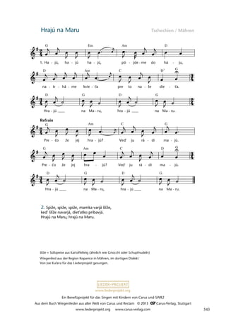 Ein Benefizprojekt für das Singen mit Kindern von Carus und SWR2
Aus dem Buch Wiegenlieder aus aller Welt von Carus und Reclam © 2013 C_Carus-Verlag, Stuttgart
www.liederprojekt.org www.carus-verlag.com
www.liederprojekt.org
Hrajú na Maru Tschechien / Mähren
šlíže = Süßspeise aus Kartoffelteig (ähnlich wie Gnocchi oder Schupfnudeln)
Wiegenlied aus der Region Kopanice in Mähren, im dortigen Dialekt
Von Joe Kučera für das Liederprojekt gesungen.
2. Spiže, spiže, spiže, mamka varjá šlíže,
ked' šlíže navarjá, diet'atko pribavjá.
Hrajú na Maru, hrajú na Maru.
lau 50
Hra jú na Ma ru, hra jú na Ma ru.
Pre co že jej hra jú? Ved' ju rá di ma jú.
Pre co že jej hra jú? Ved' ju rá di ma jú.
Hra jú na Ma ru, hra jú na Ma ru.
na tr há me kvie t'a pre to na še die t'a.
5 Hrajú na Maru
Ha jú, ha jú ha jú, pó jde me do há ju,
1.
¬
Refrain
¬
Am D
G
D D G
C 7
D D
G G
G G
C
Am
Am
G G
D
C
D D G
G
Em
Am
č
č
543
 