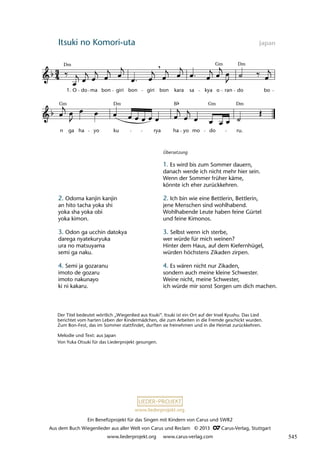 Ein Benefizprojekt für das Singen mit Kindern von Carus und SWR2
Aus dem Buch Wiegenlieder aus aller Welt von Carus und Reclam © 2013 C_Carus-Verlag, Stuttgart
www.liederprojekt.org www.carus-verlag.com
www.liederprojekt.org
Itsuki no Komori-uta  Japan
n ga ha yo ku rya ha yo mo do ru.
23 Itsuki no Komori-uta
O do ma bon giri bon giri bon kara sa kya o ran do bo
lau 18
,
1.
Dm Dm
Gm
Gm B
Dm Dm
Gm
Der Titel bedeutet wörtlich „Wiegenlied aus Itsuki“. Itsuki ist ein Ort auf der Insel Kyushu. Das Lied
berichtet vom harten Leben der Kindermädchen, die zum Arbeiten in die Fremde geschickt wurden.
Zum Bon-Fest, das im Sommer stattfindet, durften sie freinehmen und in die Heimat zurückkehren.
Melodie und Text: aus Japan
Von Yuka Otsuki für das Liederprojekt gesungen.
2. Odoma kanjin kanjin
an hito tacha yoka shi
yoka sha yoka obi
yoka kimon.
3. Odon ga ucchin datokya
darega nyatekuryuka
ura no matsuyama
semi ga naku.
4. Semi ja gozaranu
imoto de gozaru
imoto nakunayo
ki ni kakaru.
Übersetzung
1. Es wird bis zum Sommer dauern,
danach werde ich nicht mehr hier sein.
Wenn der Sommer früher käme,
könnte ich eher zurückkehren.
2. Ich bin wie eine Bettlerin, Bettlerin,
jene Menschen sind wohlhabend.
Wohlhabende Leute haben feine Gürtel
und feine Kimonos.
3. Selbst wenn ich sterbe,
wer würde für mich weinen?
Hinter dem Haus, auf dem Kiefernhügel,
würden höchstens Zikaden zirpen.
4. Es wären nicht nur Zikaden,
sondern auch meine kleine Schwester.
Weine nicht, meine Schwester,
ich würde mir sonst Sorgen um dich machen.
545
 