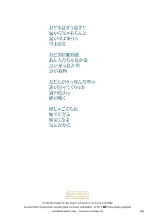 Ein Benefizprojekt für das Singen mit Kindern von Carus und SWR2
Aus dem Buch Wiegenlieder aus aller Welt von Carus und Reclam © 2013 C_Carus-Verlag, Stuttgart
www.liederprojekt.org www.carus-verlag.com
www.liederprojekt.org
おどま盆ぎり盆ぎり
盆から先ゃおらんと
盆が早よ来りゃ
早よ戻る
おどま勧進勧進
あん人たちゃ良か衆
良か衆ゃ良か帯
良か着物
おどんがうっ死んだ時ゃ
誰が泣ゃてく
り
ゅか
裏の松山ゃ
蝉が鳴く
蝉じゃござらぬ
妹でござる
妹泣くなよ
気にかかる
546
 