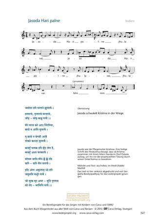 Ein Benefizprojekt für das Singen mit Kindern von Carus und SWR2
Aus dem Buch Wiegenlieder aus aller Welt von Carus und Reclam © 2013 C_Carus-Verlag, Stuttgart
www.liederprojekt.org www.carus-verlag.com
www.liederprojekt.org
Jasoda Hari palne Indien
lau 54
18b Jasoda hari palne
Ja so da Ha ri pa l ne jhu la
vai, ja so da Ha ri
pa l ne jhu la vai, jhu la
vai. Mm mm.
(gesummt)
Jasoda war die Pflegemutter Krishnas. Eine heilige
Schrift des Hinduismus besagt, dass sie Krishna
zusammen mit ihrem Mann Nanda im Dorf Gokula
aufzog, um ihn vor der prophezeihten Tötung durch
seinen Onkel Kamsa zu bewahren.
Melodie und Text: aus Indien, im Hindi-Dialekt
Maithili
Das Lied ist hier verkürzt abgedruckt und von San-
geeta Bandyopadhyay für das Liederprojekt gesun-
gen.
Übersetzung
Jasoda schaukelt Krishna in der Wiege.
547
 