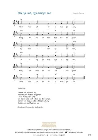 Ein Benefizprojekt für das Singen mit Kindern von Carus und SWR2
Aus dem Buch Wiegenlieder aus aller Welt von Carus und Reclam © 2013 C_Carus-Verlag, Stuttgart
www.liederprojekt.org www.carus-verlag.com
www.liederprojekt.org
Kleertjes uit, pyjamaatjes aan Niederlande
lau 14
kleer
G
tjes uit
D
en py ja
A7
maa tjes aan.
D
Kom,
D
we moe ten nu sla pen gaan,
al
Hm
le kip pe tjes zijn
E7
al op stok.
A
Kijk
E
eens e ven op
A
de klok,
hoog
Em7
ste tijd om naar bed toe te gaan.
D
7 Kleertjes uit, pyjamaatjes aan
Kleer
D
tjes uit, py ja maa tjes aan,
A
A
F m
A
7
Melodie und Text: aus den Niederlanden
Übersetzung
Kleider aus, Pyjamas an,
höchste Zeit ins Bett zu gehen.
Schau mal auf die Uhr,
alle Küken sind auch schon auf der Stange.
Komm, wir müssen jetzt schlafen gehen,
Kleider aus und Pyjamas an.
548
 