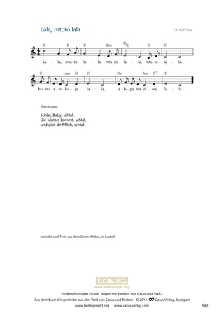 Ein Benefizprojekt für das Singen mit Kindern von Carus und SWR2
Aus dem Buch Wiegenlieder aus aller Welt von Carus und Reclam © 2013 C_Carus-Verlag, Stuttgart
www.liederprojekt.org www.carus-verlag.com
www.liederprojekt.org
Lala, mtoto lala Ostafrika
Ma ma a na ku ja, la la, a ku pe ma zi wa, la la.
40 Lala Mtoto Lala
La la, mto to la la, mto to la la, mto to la la.
lau 41
C C C
G
F Dm
C
G
C C C
G
Am
Dm
Am G 7
Übersetzung
Schlaf, Baby, schlaf.
Die Mutter kommt, schlaf,
und gibt dir Milch, schlaf.
Melodie und Text: aus dem Osten Afrikas, in Suaheli
549
 