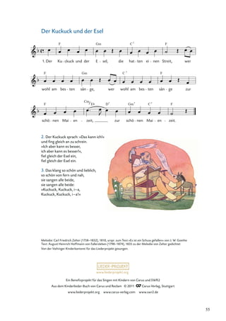 Ein Beneﬁzprojekt für das Singen mit Kindern von Carus und SWR2
Aus dem Kinderlieder-Buch von Carus und Reclam © 2011 Carus-Verlag, Stuttgart
www.liederprojekt.org www.carus-verlag.com www.swr2.de
www.liederprojekt.org
Der Kuckuck und der Esel
2. Der Kuckuck sprach: »Das kann ich!«
und ﬁng gleich an zu schrein.
»Ich aber kann es besser,
ich aber kann es besser!«,
ﬁel gleich der Esel ein,
ﬁel gleich der Esel ein.
3. Das klang so schön und lieblich,
so schön von fern und nah,
sie sangen alle beide,
sie sangen alle beide:
»Kuckuck, Kuckuck, i–a,
Kuckuck, Kuckuck, i–a!«
Melodie: Carl Friedrich Zelter (1758–1832), 1810, urspr. zum Text »Es ist ein Schuss gefallen« von J. W. Goethe
Text: August Heinrich Hoffmann von Fallersleben (1798–1874), 1835 zu der Melodie von Zelter gedichtet
Von der Vaihinger Kinderkantorei für das Liederprojekt gesungen.
schö
F
nen Mai en
Cm
zeit,
E D7
zur schö
Gm7
nen Mai
C7
en zeit.
F
wohl
F
am bes ten sän
Gm
ge, wer wohl
C 7
am bes ten sän
F
ge zur
1. Der Ku
F
ckuck und der E
Gm
sel, die hat
C7
ten ei nen Streit,
F
wer
*
55
 