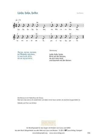 Ein Benefizprojekt für das Singen mit Kindern von Carus und SWR2
Aus dem Buch Wiegenlieder aus aller Welt von Carus und Reclam © 2013 C_Carus-Verlag, Stuttgart
www.liederprojekt.org www.carus-verlag.com
www.liederprojekt.org
Ljulja, ljulja, ljuška Serbien
lau 27b
tu
F
mi se di de
B
te,
F
pa si lju lja, pe
B
te.
35b ljulja, ljulja ljuška
= 74
Lju
F
lja, lju lja, lju
B
ška, na
F
Mo ra vu kru
B
ška,
Љуља, љуља, љушка,
на Мораву крушка,
ту ми седи дете,
па си љуља пете.
Die Morava ist ein Nebenfluss der Donau.
Man kann das Lied so oft wiederholen und dabei immer leiser werden, bis das Kind eingeschlafen ist.
Melodie und Text: aus Serbien
Übersetzung
Ljulja, ljulja, ljuska,
Birne auf der Morava,
da sitzt mein Kind
und baumelt mit den Beinen.
550
 
